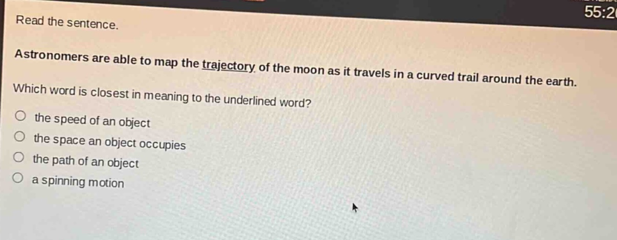 read the sentence. astronomers are able to map the trajectory of the moon as it travels in a curved trail around the earth. which word is closest in meaning to the underlined word? the speed of an object the space an object occupies the path of an object a spinning motion