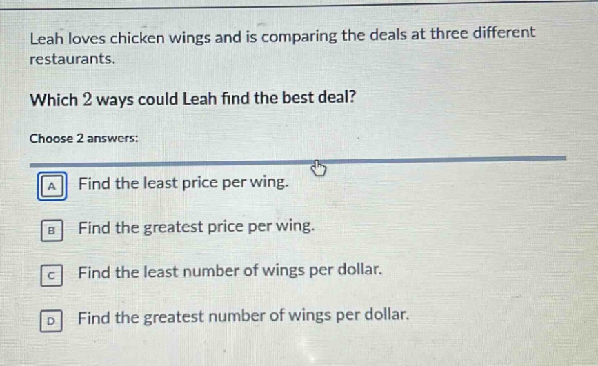 leah loves chicken wings and is comparing the deals at three different restaurants. which 2 ways could leah find the best deal? choose 2 answers: a find the least price per wing. b find the greatest price per wing. c find the least number of wings per dollar. d find the greatest number of wings per dollar.