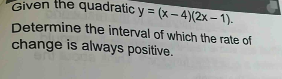 given the quadratic y = (x - 4)(2x - 1). determine the interval of which the rate of change is always positive.