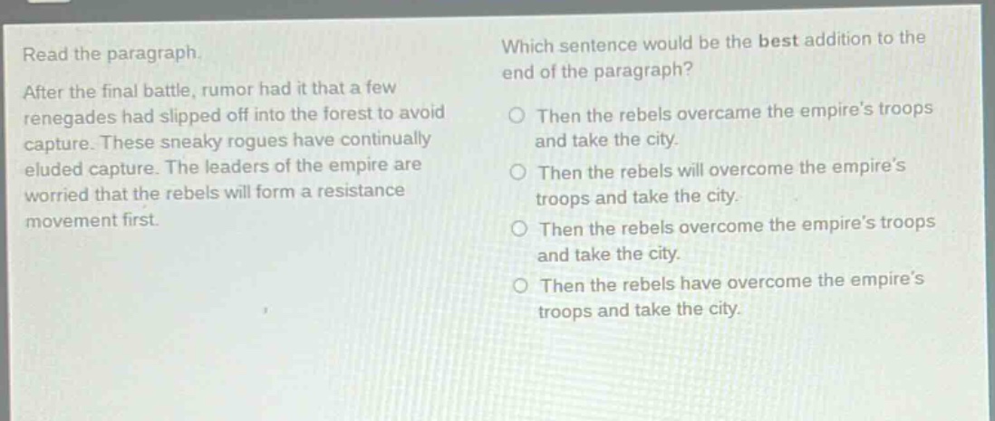 read the paragraph. after the final battle, rumor had it that a few renegades had slipped off into the forest to avoid capture. these sneaky rogues have continually eluded capture. the leaders of the empire are worried that the rebels will form a resistance movement first. which sentence would be the best addition to the end of the paragraph? then the rebels overcame the empire’s troops and take the city. then the rebels will overcome the empire’s troops and take the city. then the rebels overcome the empire’s troops and take the city. then the rebels have overcome the empire’s troops and take the city.