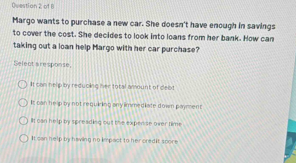 question 2 of 8 margo wants to purchase a new car. she doesnt have enough in savings to cover the cost. she decides to look into loans from her bank. how can taking out a loan help margo with her car purchase? select a response. it can help by reducing her total amount of debt it can help by not requiring any immediate down payment it can help by spreading out the expense over time it can help by having no impact to her credit score