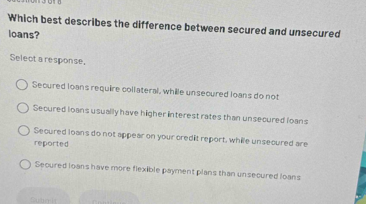 which best describes the difference between secured and unsecured loans? select a response. secured loans require collateral, while unsecured loans do not secured loans usually have higher interest rates than unsecured loans secured loans do not appear on your credit report, while unsecured are reported secured loans have more flexible payment plans than unsecured loans