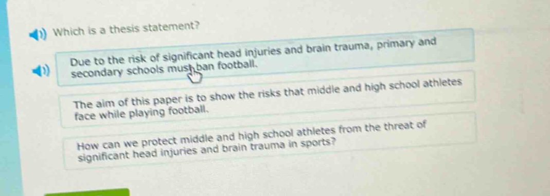 which is a thesis statement? due to the risk of significant head injuries and brain trauma, primary and secondary schools must ban football. the aim of this paper is to show the risks that middle and high school athletes face while playing football. how can we protect middle and high school athletes from the threat of significant head injuries and brain trauma in sports?