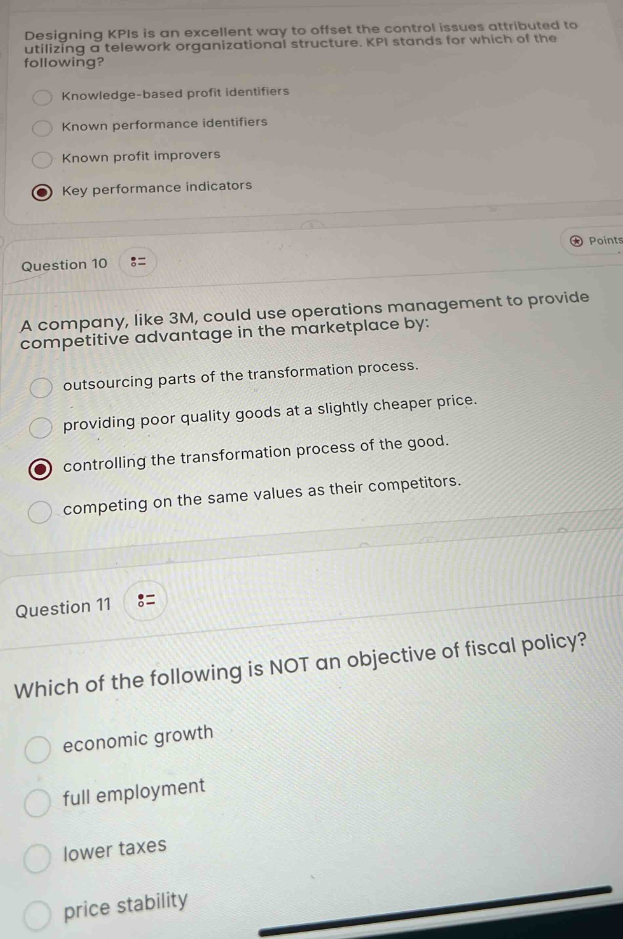 designing kpis is an excellent way to offset the control issues attributed to utilizing a telework organizational structure. kpi stands for which of the following?\nknowledge - based profit identifiers\nknown performance identifiers\nknown profit improvers\nkey performance indicators\npoints\nquestion 10\na company, like 3m, could use operations management to provide competitive advantage in the marketplace by:\noutsourcing parts of the transformation process.\nproviding poor quality goods at a slightly cheaper price.\ncontrolling the transformation process of the good.\ncompeting on the same values as their competitors.\nquestion 11\nwhich of the following is not an objective of fiscal policy?\neconomic growth\nfull employment\nlower taxes\nprice stability
