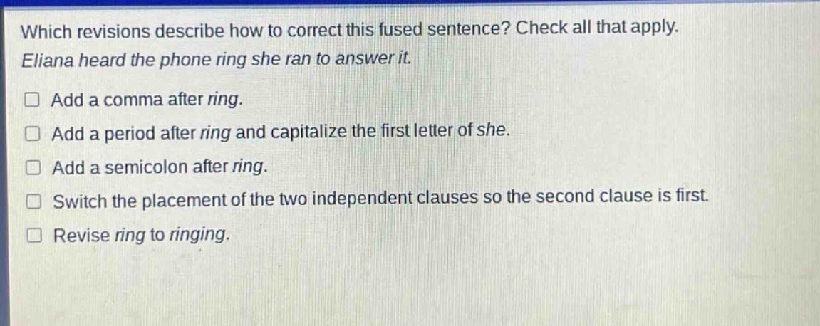 which revisions describe how to correct this fused sentence? check all that apply. eliana heard the phone ring she ran to answer it. add a comma after ring. add a period after ring and capitalize the first letter of she. add a semicolon after ring. switch the placement of the two independent clauses so the second clause is first. revise ring to ringing.
