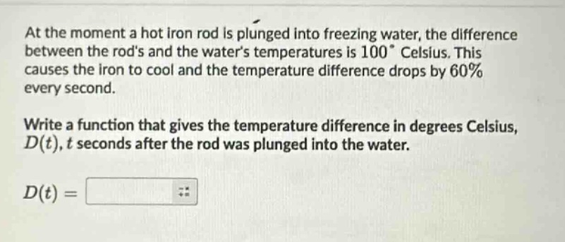 at the moment a hot iron rod is plunged into freezing water, the difference between the rods and the waters temperatures is 100° celsius. this causes the iron to cool and the temperature difference drops by 60% every second. write a function that gives the temperature difference in degrees celsius, d(t), t seconds after the rod was plunged into the water. d(t) =