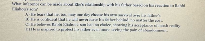 what inference can be made about elies relationship with his father based on his reaction to rabbi eliahous son? a) he fears that he, too, may one day choose his own survival over his fathers. b) he is confident that he will never leave his father behind, no matter the cost. c) he believes rabbi eliahous son had no choice, showing his acceptance of harsh reality. d) he is inspired to protect his father even more, seeing the pain of abandonment.