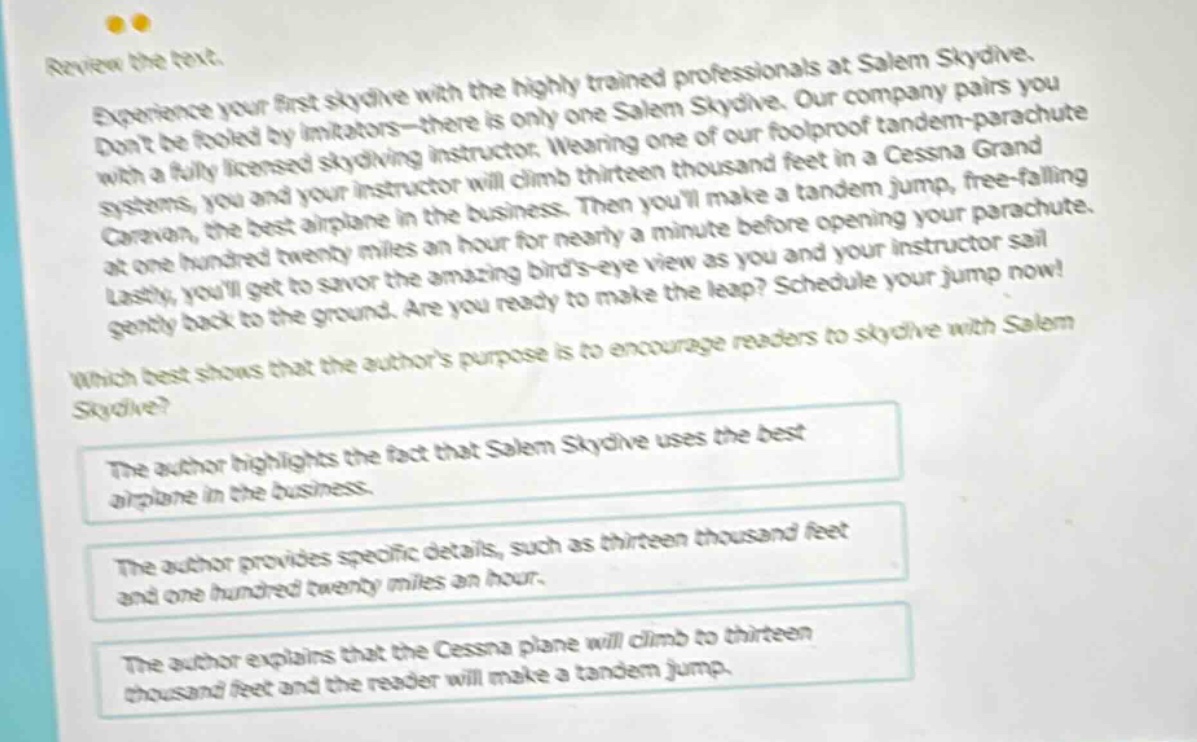 review the text. experience your first skydive with the highly trained professionals at salem skydive. dont be fooled by imitators - there is only one salem skydive. our company pairs you with a fully licensed skydiving instructor. wearing one of our foolproof tandem - parachute systems, you and your instructor will climb thirteen thousand feet in a cessna grand caravan, the best airplane in the business. then youll make a tandem jump, free - falling at one hundred twenty miles an hour for nearly a minute before opening your parachute. lastly, youll get to savor the amazing birds - eye view as you and your instructor sail gently back to the ground. are you ready to make the leap? schedule your jump now! which best shows that the authors purpose is to encourage readers to skydive with salem skydive? the author highlights the fact that salem skydive uses the best airplane in the business. the author provides specific details, such as thirteen thousand feet and one hundred twenty miles an hour. the author explains that the cessna plane will climb to thirteen thousand feet and the reader will make a tandem jump.