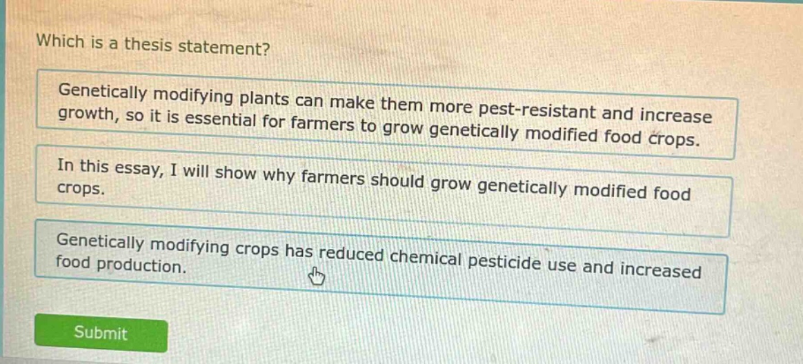 which is a thesis statement? genetically modifying plants can make them more pest - resistant and increase growth, so it is essential for farmers to grow genetically modified food crops. in this essay, i will show why farmers should grow genetically modified food crops. genetically modifying crops has reduced chemical pesticide use and increased food production.