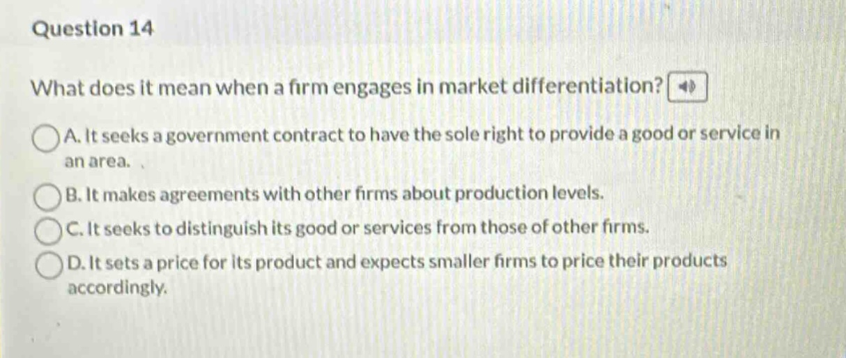 question 14\nwhat does it mean when a firm engages in market differentiation?\na. it seeks a government contract to have the sole right to provide a good or service in an area.\nb. it makes agreements with other firms about production levels.\nc. it seeks to distinguish its good or services from those of other firms.\nd. it sets a price for its product and expects smaller firms to price their products accordingly.