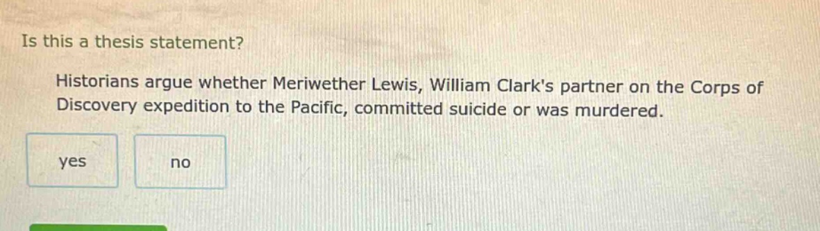 is this a thesis statement? historians argue whether meriwether lewis, william clarks partner on the corps of discovery expedition to the pacific, committed suicide or was murdered. yes no