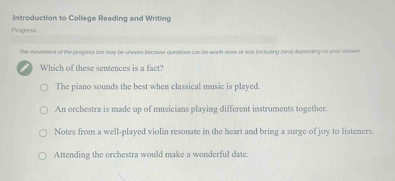 introduction to college reading and writing\nprogress:\nthe movement of the progress bar may be uneven because questions can be worth more or less (including zero) depending on your answer.\nwhich of these sentences is a fact?\nthe piano sounds the best when classical music is played.\nan orchestra is made up of musicians playing different instruments together.\nnotes from a well - played violin resonate in the heart and bring a surge of joy to listeners.\nattending the orchestra would make a wonderful date.