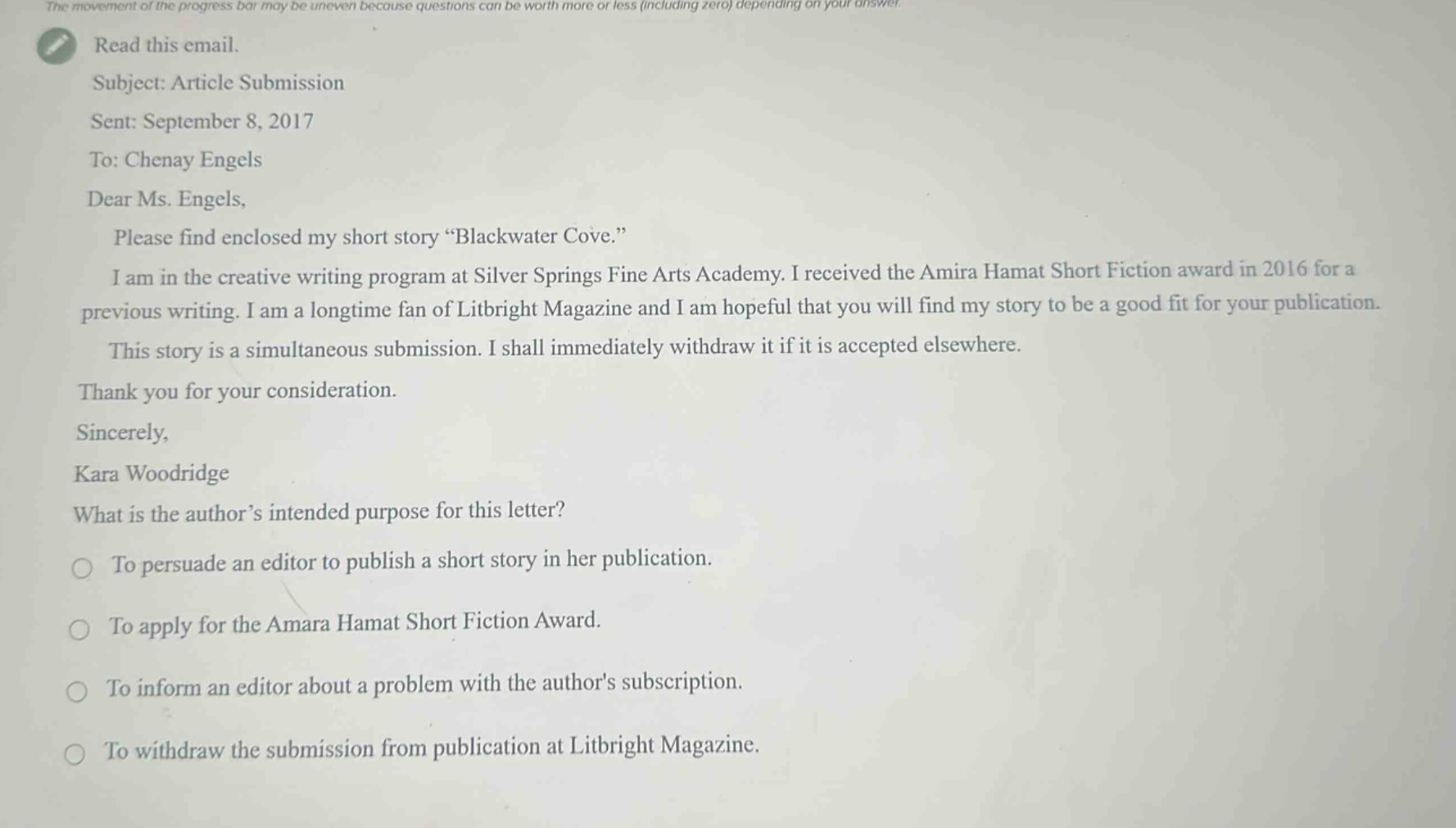the movement of the progress bar may be uneven because questions can be worth more or less (including zero) depending on your answer. read this email. subject: article submission sent: september 8, 2017 to: chenay engels dear ms. engels, please find enclosed my short story “blackwater cove.” i am in the creative writing program at silver springs fine arts academy. i received the amira hamat short fiction award in 2016 for a previous writing. i am a longtime fan of litbright magazine and i am hopeful that you will find my story to be a good fit for your publication. this story is a simultaneous submission. i shall immediately withdraw it if it is accepted elsewhere. thank you for your consideration. sincerely, kara woodridge what is the author’s intended purpose for this letter? to persuade an editor to publish a short story in her publication. to apply for the amara hamat short fiction award. to inform an editor about a problem with the authors subscription. to withdraw the submission from publication at litbright magazine.