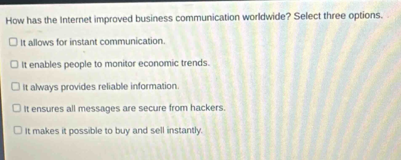 how has the internet improved business communication worldwide? select three options. it allows for instant communication. it enables people to monitor economic trends. it always provides reliable information. it ensures all messages are secure from hackers. it makes it possible to buy and sell instantly.