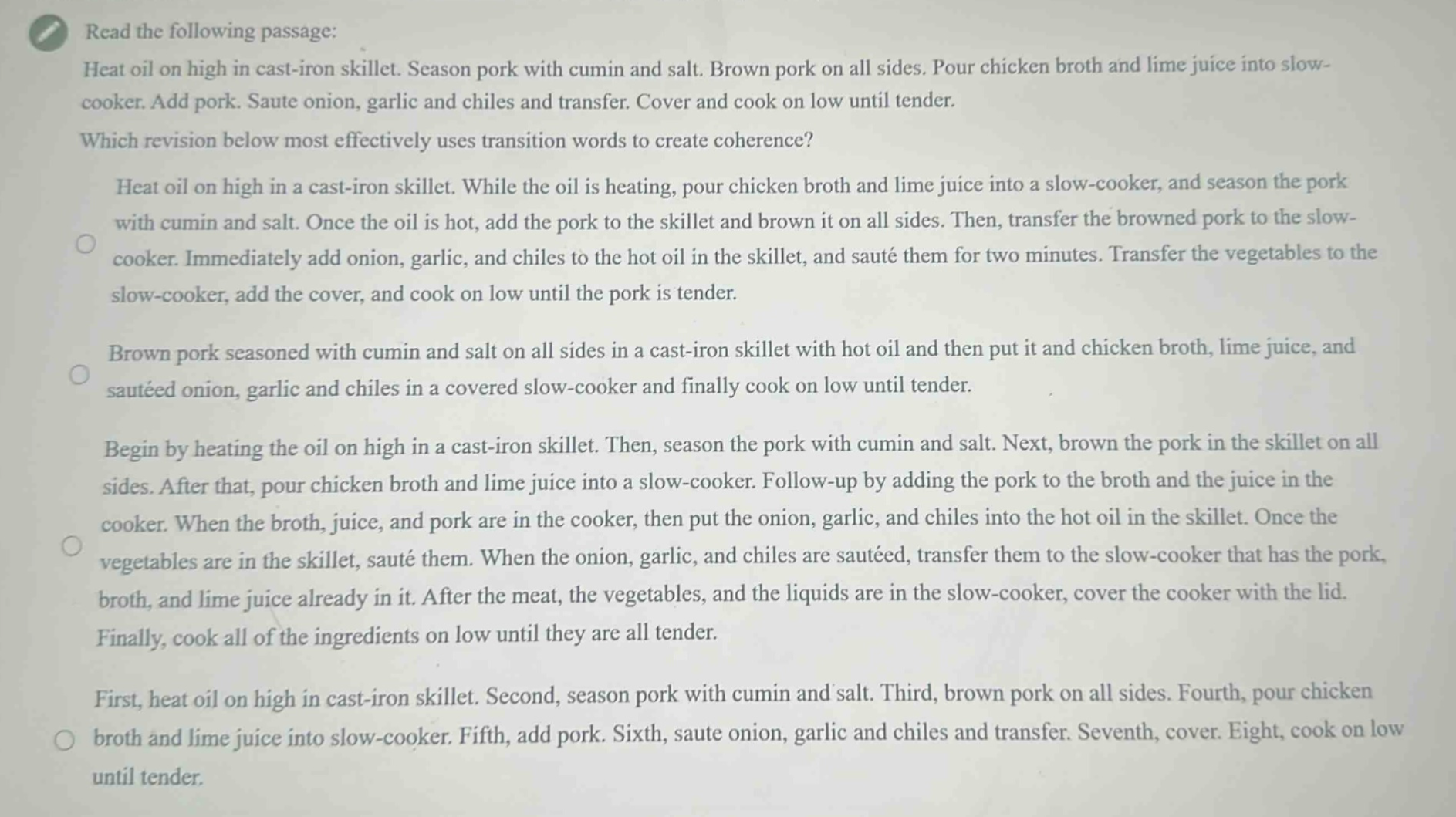 read the following passage: heat oil on high in cast - iron skillet. season pork with cumin and salt. brown pork on all sides. pour chicken broth and lime juice into slow - cooker. add pork. saute onion, garlic and chiles and transfer. cover and cook on low until tender. which revision below most effectively uses transition words to create coherence? heat oil on high in a cast - iron skillet. while the oil is heating, pour chicken broth and lime juice into a slow - cooker, and season the pork with cumin and salt. once the oil is hot, add the pork to the skillet and brown it on all sides. then, transfer the browned pork to the slow - cooker. immediately add onion, garlic, and chiles to the hot oil in the skillet, and sauté them for two minutes. transfer the vegetables to the slow - cooker, add the cover, and cook on low until the pork is tender. brown pork seasoned with cumin and salt on all sides in a cast - iron skillet with hot oil and then put it and chicken broth, lime juice, and sautéed onion, garlic and chiles in a covered slow - cooker and finally cook on low until tender. begin by heating the oil on high in a cast - iron skillet. then, season the pork with cumin and salt. next, brown the pork in the skillet on all sides. after that, pour chicken broth and lime juice into a slow - cooker. follow - up by adding the pork to the broth and the juice in the cooker. when the broth, juice, and pork are in the cooker, then put the onion, garlic, and chiles into the hot oil in the skillet. once the vegetables are in the skillet, sauté them. when the onion, garlic, and chiles are sautéed, transfer them to the slow - cooker that has the pork, broth, and lime juice already in it. after the meat, the vegetables, and the liquids are in the slow - cooker, cover the cooker with the lid. finally, cook all of the ingredients on low until they are all tender. first, heat oil on high in cast - iron skillet. second, season pork with cumin and salt. third, brown pork on all sides. fourth, pour chicken broth and lime juice into slow - cooker. fifth, add pork. sixth, saute onion, garlic and chiles and transfer. seventh, cover. eight, cook on low until tender.