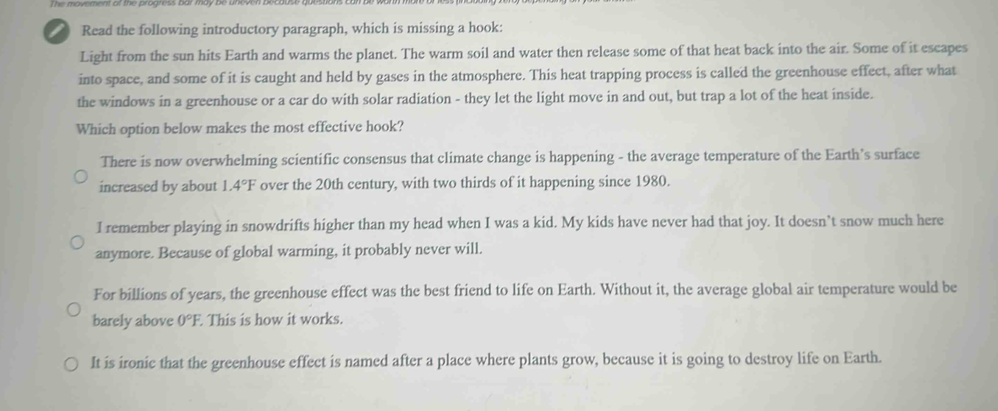 read the following introductory paragraph, which is missing a hook: light from the sun hits earth and warms the planet. the warm soil and water then release some of that heat back into the air. some of it escapes into space, and some of it is caught and held by gases in the atmosphere. this heat trapping process is called the greenhouse effect, after what the windows in a greenhouse or a car do with solar radiation - they let the light move in and out, but trap a lot of the heat inside. which option below makes the most effective hook? there is now overwhelming scientific consensus that climate change is happening - the average temperature of the earth’s surface increased by about 1.4°f over the 20th century, with two thirds of it happening since 1980. i remember playing in snowdrifts higher than my head when i was a kid. my kids have never had that joy. it doesn’t snow much here anymore. because of global warming, it probably never will. for billions of years, the greenhouse effect was the best friend to life on earth. without it, the average global air temperature would be barely above 0°f. this is how it works. it is ironic that the greenhouse effect is named after a place where plants grow, because it is going to destroy life on earth.