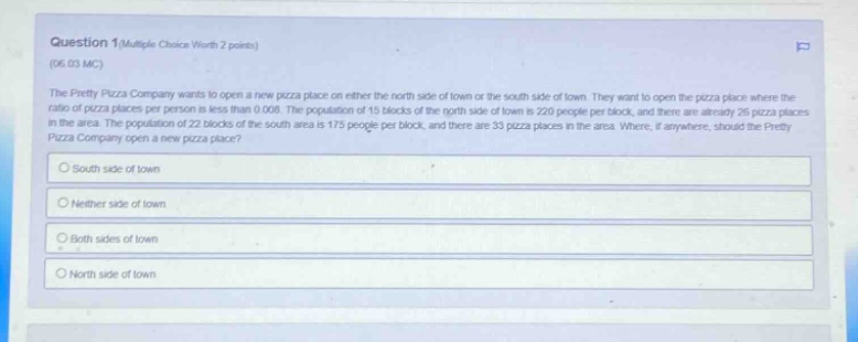 question 1(multiple choice worth 2 points) (06.03 mc) the pretty pizza company wants to open a new pizza place on either the north side of town or the south side of town. they want to open the pizza place where the ratio of pizza places per person is less than 0.008. the population of 22 blocks of the north side of town is 220 people per block, and there are already 26 pizza places in the area. the population of 15 blocks of the south area is 175 people per block, and there are 33 pizza places in the area. where, if anywhere, should the pretty pizza company open a new pizza place? south side of town neither side of town both sides of town north side of town