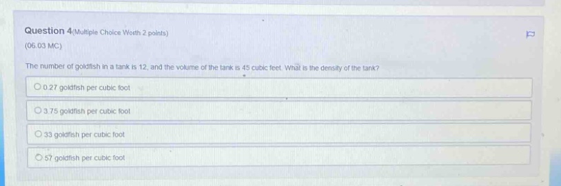 question 4(multiple choice worth 2 points) (06.03 mc) the number of goldfish in a tank is 12, and the volume of the tank is 45 cubic feet. what is the density of the tank? 0.27 goldfish per cubic foot 3.75 goldfish per cubic foot 33 goldfish per cubic foot 57 goldfish per cubic foot