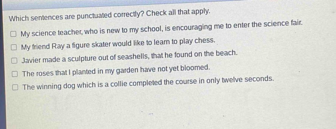 which sentences are punctuated correctly? check all that apply. my science teacher, who is new to my school, is encouraging me to enter the science fair. my friend ray a figure skater would like to learn to play chess. javier made a sculpture out of seashells, that he found on the beach. the roses that i planted in my garden have not yet bloomed. the winning dog which is a collie completed the course in only twelve seconds.