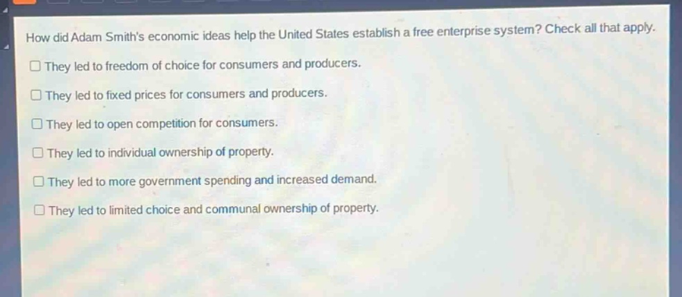 how did adam smiths economic ideas help the united states establish a free enterprise system? check all that apply. they led to freedom of choice for consumers and producers. they led to fixed prices for consumers and producers. they led to open competition for consumers. they led to individual ownership of property. they led to more government spending and increased demand. they led to limited choice and communal ownership of property.