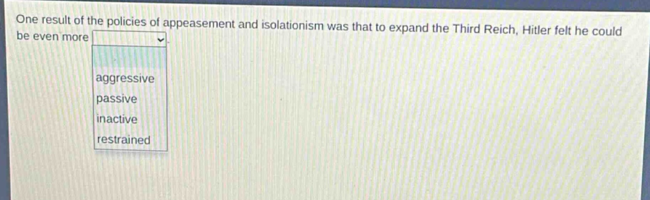 one result of the policies of appeasement and isolationism was that to expand the third reich, hitler felt he could be even more\naggressive\npassive\ninactive\nrestrained