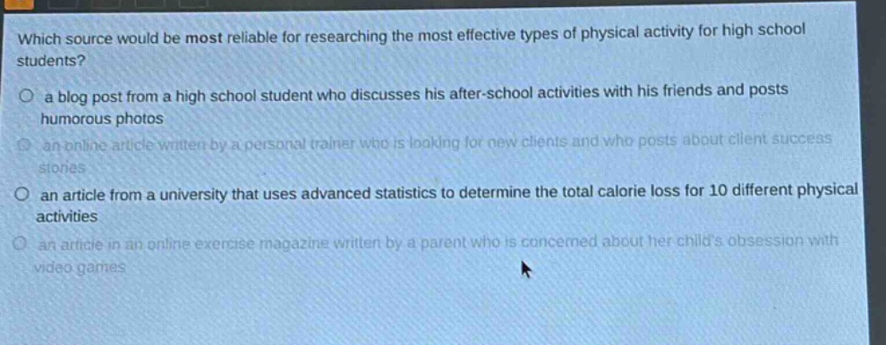 which source would be most reliable for researching the most effective types of physical activity for high school students? a blog post from a high school student who discusses his after - school activities with his friends and posts humorous photos an online article written by a personal trainer who is looking for new clients and who posts about client success stories an article from a university that uses advanced statistics to determine the total calorie loss for 10 different physical activities an article in an online exercise magazine written by a parent who is concerned about her childs obsession with video games