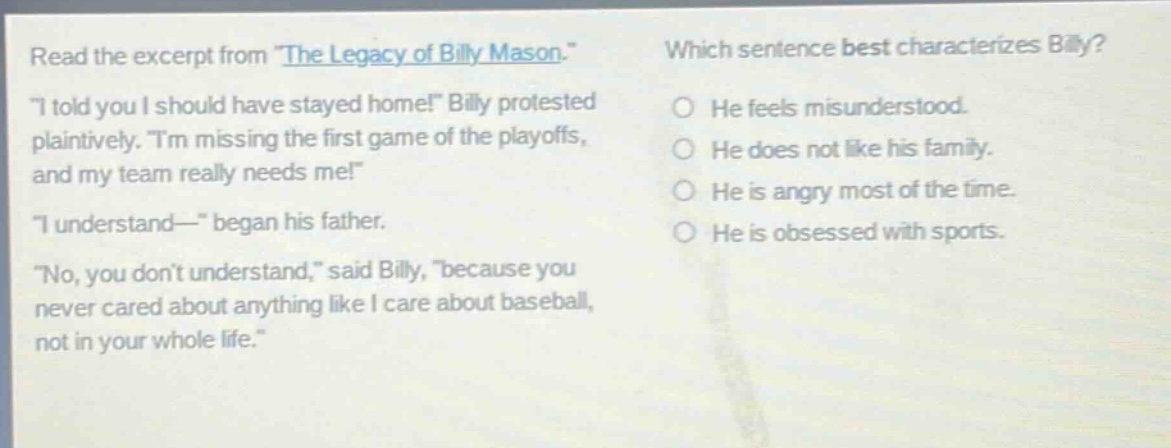 read the excerpt from \the legacy of billy mason.\ \i told you i should have stayed home!\ billy protested plaintively. \im missing the first game of the playoffs, and my team really needs me!\ \i understand—\ began his father. \no, you dont understand,\ said billy, \because you never cared about anything like i care about baseball, not in your whole life.\ which sentence best characterizes billy? he feels misunderstood. he does not like his family. he is angry most of the time. he is obsessed with sports.