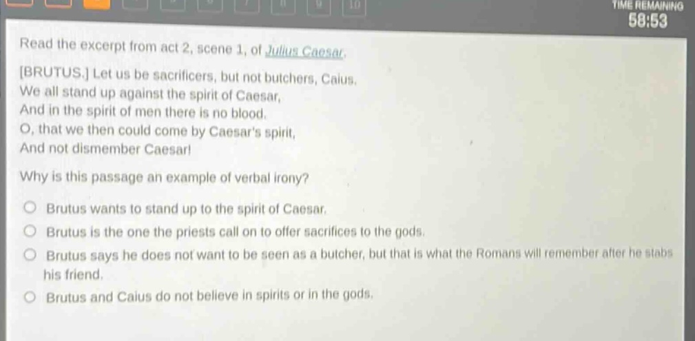 read the excerpt from act 2, scene 1, of julius caesar. brutus. let us be sacrificers, but not butchers, caius. we all stand up against the spirit of caesar, and in the spirit of men there is no blood. o, that we then could come by caesars spirit, and not dismember caesar! why is this passage an example of verbal irony? brutus wants to stand up to the spirit of caesar. brutus is the one the priests call on to offer sacrifices to the gods. brutus says he does not want to be seen as a butcher, but that is what the romans will remember after he stabs his friend. brutus and caius do not believe in spirits or in the gods.