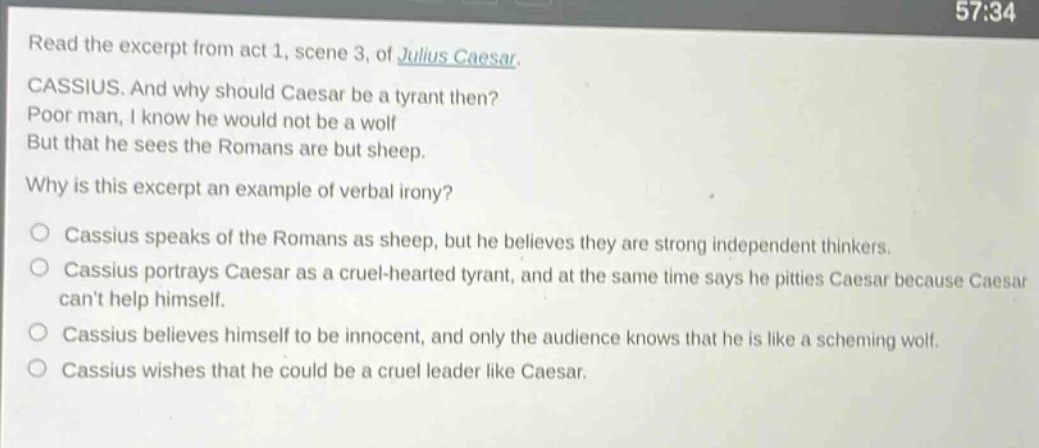 read the excerpt from act 1, scene 3, of julius caesar. cassius. and why should caesar be a tyrant then? poor man, i know he would not be a wolf but that he sees the romans are but sheep. why is this excerpt an example of verbal irony? cassius speaks of the romans as sheep, but he believes they are strong independent thinkers. cassius portrays caesar as a cruel - hearted tyrant, and at the same time says he pities caesar because caesar cant help himself. cassius believes himself to be innocent, and only the audience knows that he is like a scheming wolf. cassius wishes that he could be a cruel leader like caesar.