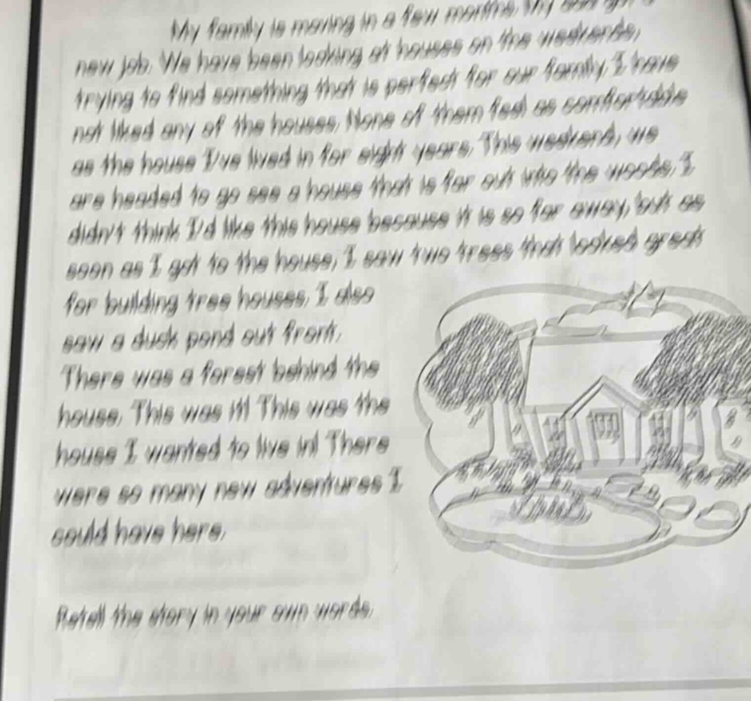 my family is moving in a few months. my son got a new job. we have been looking at houses on the weekends, trying to find something that is perfect for our family. i have not liked any of the houses. none of them feel as comfortable as the house ive lived in for eight years. this weekend, we are headed to go see a house that is far out into the woods. i didnt think id like this house because it is so far away, but as soon as i got to the house, i saw two trees that looked great for building tree houses. i also saw a duck pond out front. there was a forest behind the house. this was it! this was the house i wanted to live in! there were so many new adventures i could have here. retell the story in your own words.