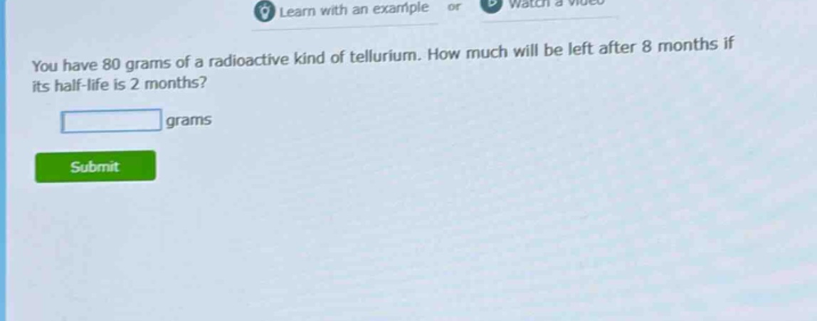 you have 80 grams of a radioactive kind of tellurium. how much will be left after 8 months if its half - life is 2 months? grams