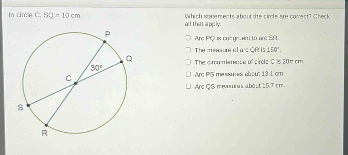 in circle c, sq = 10 cm. which statements about the circle are correct? check all that apply. arc pq is congruent to arc sr. the measure of arc qr is 150°. the circumference of circle c is 20π cm. arc ps measures about 13.1 cm. arc qs measures about 15.7 cm.
