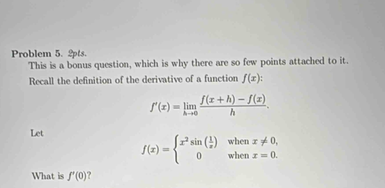 problem 5. 2pts. this is a bonus question, which is why there are so few points attached to it. recall the definition of the derivative of a function f(x): f(x)=lim h→0 (f(x + h)-f(x))/h. let f(x)={x²sin(1/x) when x≠0, 0 when x = 0. what is f(0)?
