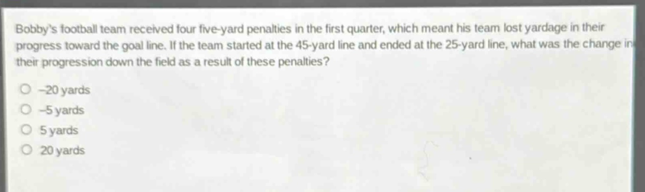bobbys football team received four five - yard penalties in the first quarter, which meant his team lost yardage in their progress toward the goal line. if the team started at the 45 - yard line and ended at the 25 - yard line, what was the change in their progression down the field as a result of these penalties?\n-20 yards\n-5 yards\n5 yards\n20 yards
