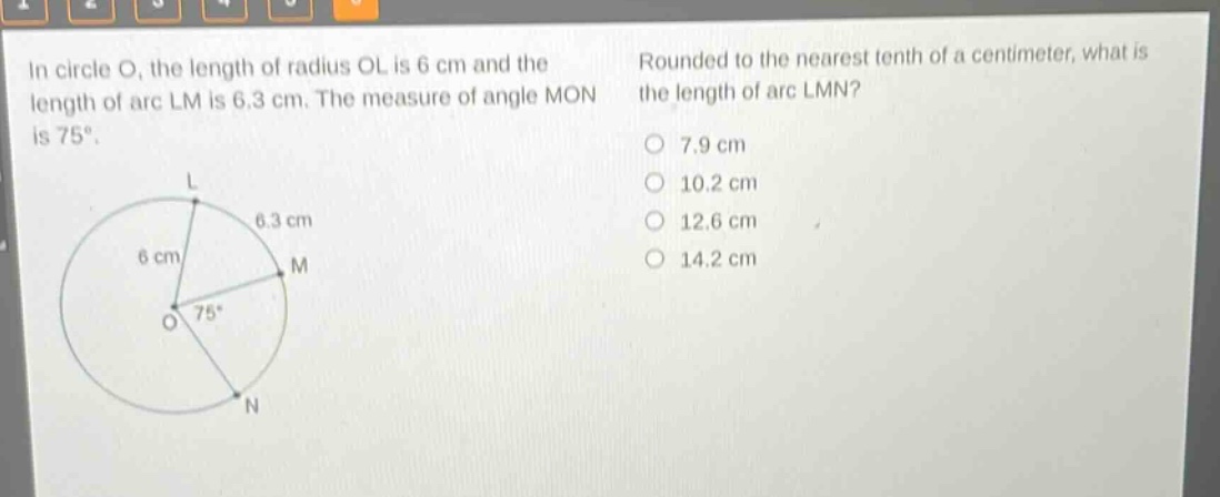 in circle o, the length of radius ol is 6 cm and the length of arc lm is 6.3 cm. the measure of angle mon is 75°. rounded to the nearest tenth of a centimeter, what is the length of arc lmn? 7.9 cm 10.2 cm 12.6 cm 14.2 cm