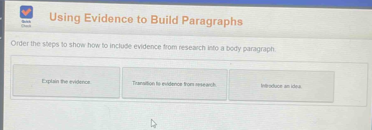 using evidence to build paragraphs\norder the steps to show how to include evidence from research into a body paragraph.\nexplain the evidence.\ntransition to evidence from research.\nintroduce an idea.