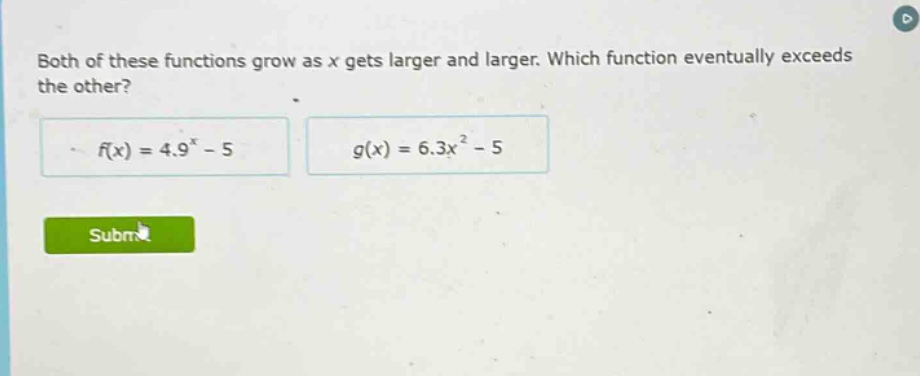 both of these functions grow as x gets larger and larger. which function eventually exceeds the other? f(x) = 4.9^x - 5 g(x) = 6.3x^2 - 5
