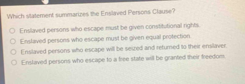 which statement summarizes the enslaved persons clause?\nenslaved persons who escape must be given constitutional rights.\nenslaved persons who escape must be given equal protection.\nenslaved persons who escape will be seized and returned to their enslaver.\nenslaved persons who escape to a free state will be granted their freedom.
