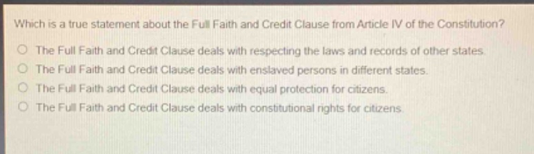 which is a true statement about the full faith and credit clause from article iv of the constitution? the full faith and credit clause deals with respecting the laws and records of other states. the full faith and credit clause deals with enslaved persons in different states. the full faith and credit clause deals with equal protection for citizens. the full faith and credit clause deals with constitutional rights for citizens.