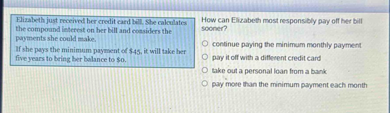 elizabeth just received her credit card bill. she calculates the compound interest on her bill and considers the payments she could make. if she pays the minimum payment of $45, it will take her five years to bring her balance to $0. how can elizabeth most responsibly pay off her bill sooner? continue paying the minimum monthly payment pay it off with a different credit card take out a personal loan from a bank pay more than the minimum payment each month