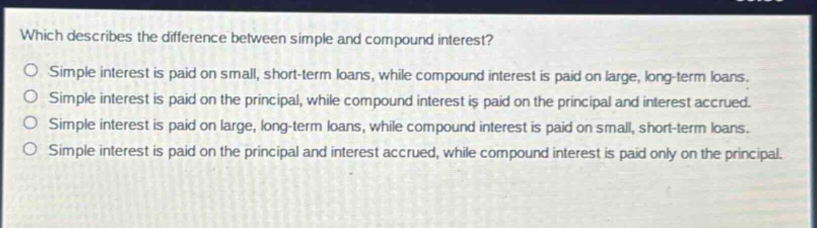 which describes the difference between simple and compound interest? simple interest is paid on small, short - term loans, while compound interest is paid on large, long - term loans. simple interest is paid on the principal, while compound interest is paid on the principal and interest accrued. simple interest is paid on large, long - term loans, while compound interest is paid on small, short - term loans. simple interest is paid on the principal and interest accrued, while compound interest is paid only on the principal.