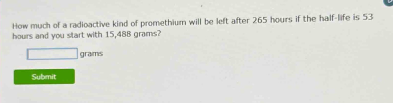 how much of a radioactive kind of promethium will be left after 265 hours if the half - life is 53 hours and you start with 15,488 grams? grams