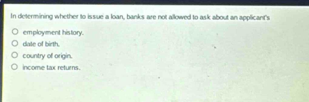 in determining whether to issue a loan, banks are not allowed to ask about an applicants\no employment history.\no date of birth.\no country of origin.\no income tax returns.