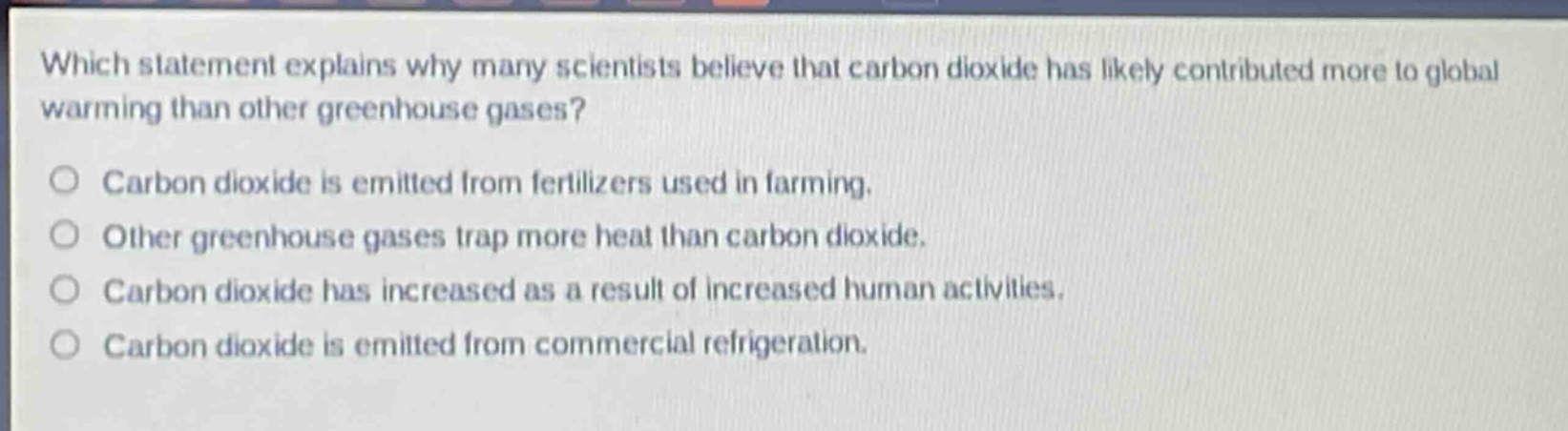 which statement explains why many scientists believe that carbon dioxide has likely contributed more to global warming than other greenhouse gases?\ncarbon dioxide is emitted from fertilizers used in farming.\nother greenhouse gases trap more heat than carbon dioxide.\ncarbon dioxide has increased as a result of increased human activities.\ncarbon dioxide is emitted from commercial refrigeration.