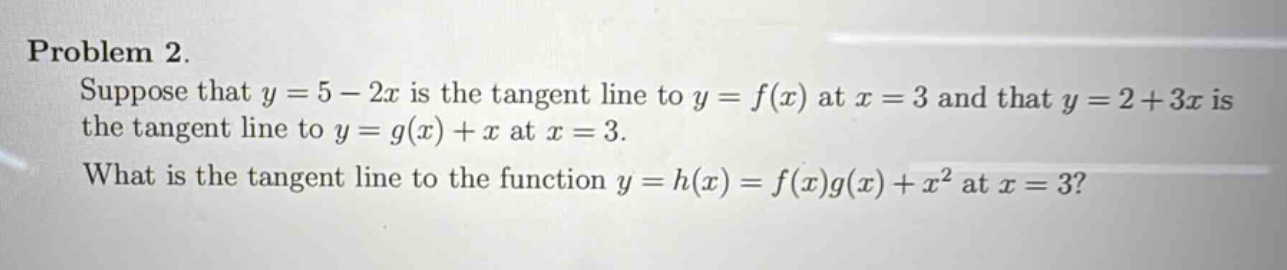 problem 2. suppose that y = 5 - 2x is the tangent line to y = f(x) at x = 3 and that y = 2 + 3x is the tangent line to y = g(x)+x at x = 3. what is the tangent line to the function y = h(x)=f(x)g(x)+x² at x = 3?