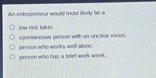 an entrepreneur would most likely be a\nlow risk taker.\nspontaneous person with an unclear vision.\nperson who works well alone.\nperson who has a brief work week.
