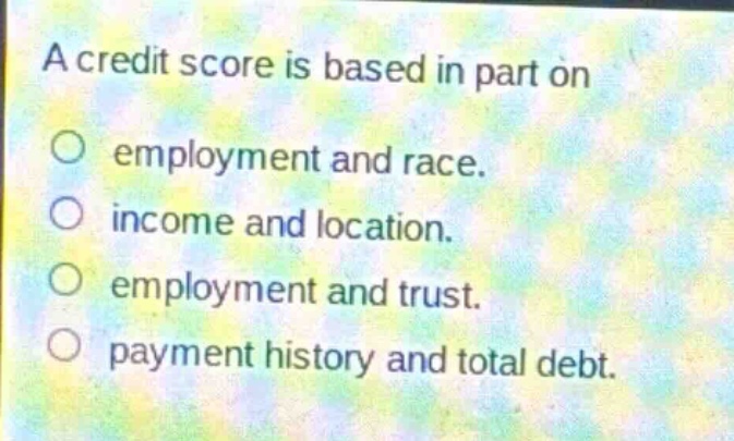 a credit score is based in part on\no employment and race.\no income and location.\no employment and trust.\no payment history and total debt.