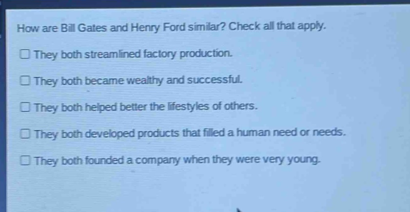 how are bill gates and henry ford similar? check all that apply. they both streamlined factory production. they both became wealthy and successful. they both helped better the lifestyles of others. they both developed products that filled a human need or needs. they both founded a company when they were very young.