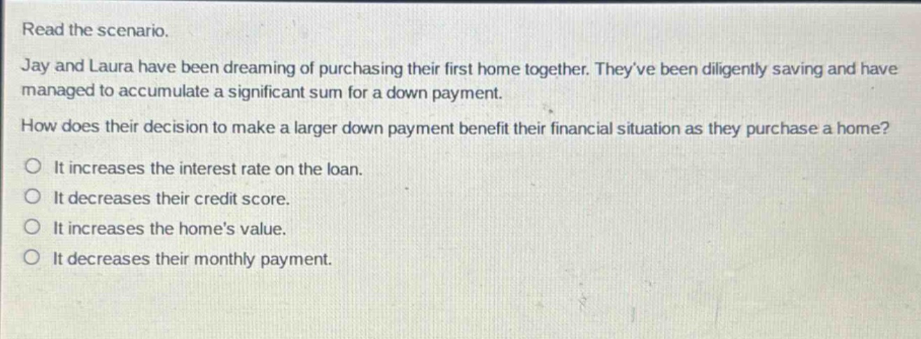 read the scenario. jay and laura have been dreaming of purchasing their first home together. theyve been diligently saving and have managed to accumulate a significant sum for a down payment. how does their decision to make a larger down payment benefit their financial situation as they purchase a home? it increases the interest rate on the loan. it decreases their credit score. it increases the homes value. it decreases their monthly payment.