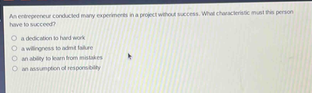 an entrepreneur conducted many experiments in a project without success. what characteristic must this person have to succeed?\n\na dedication to hard work\n\na willingness to admit failure\n\nan ability to learn from mistakes\n\nan assumption of responsibility